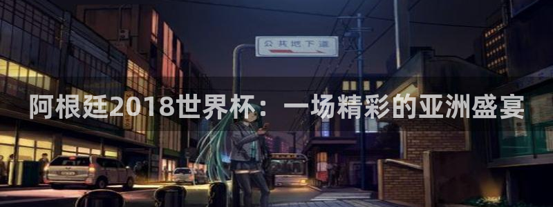 2026世界杯对阵图：阿根廷2018世界杯：一场精彩的亚洲盛宴