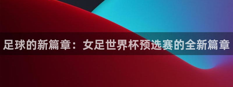 世界杯预选赛亚洲：足球的新篇章：女足世界杯预选赛的全新篇章